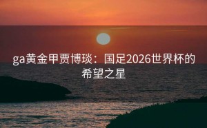 ga黄金甲贾博琰：国足2026世界杯的希望之星