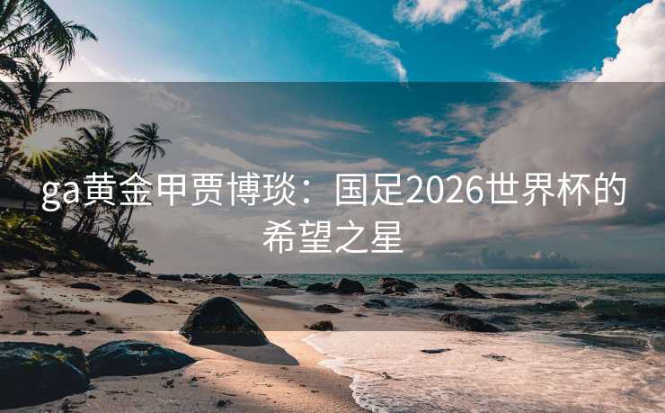 ga黄金甲贾博琰：国足2026世界杯的希望之星