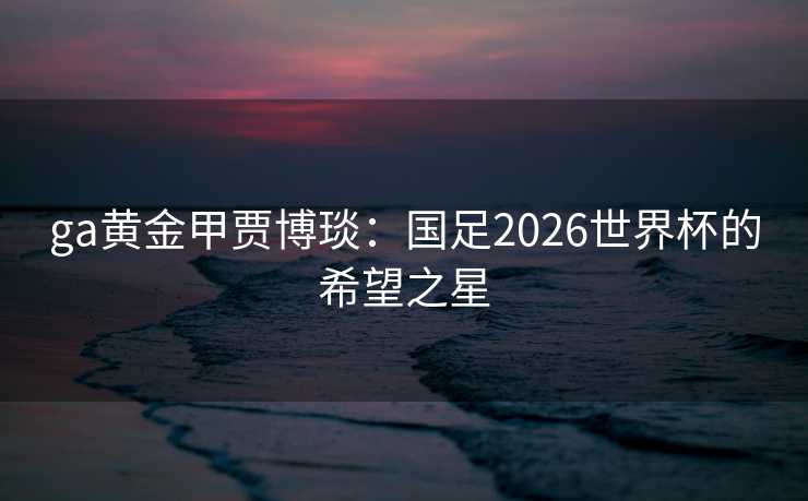 ga黄金甲贾博琰：国足2026世界杯的希望之星